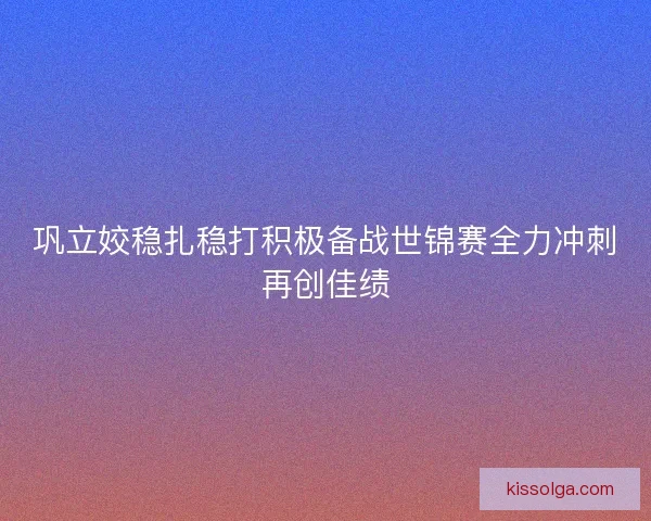 巩立姣稳扎稳打积极备战世锦赛全力冲刺再创佳绩