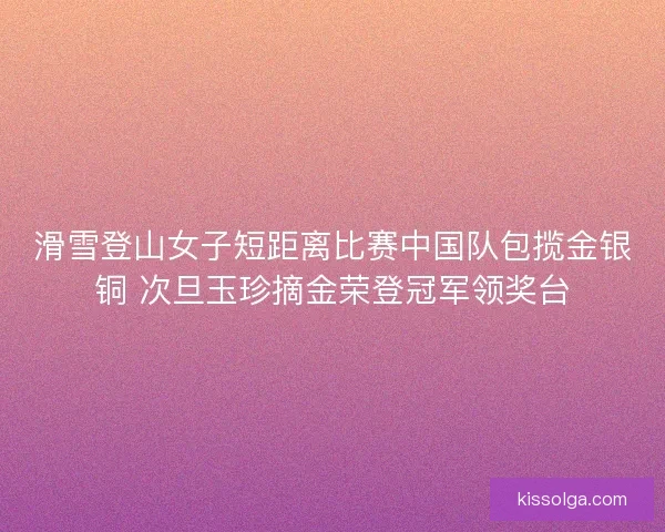 滑雪登山女子短距离比赛中国队包揽金银铜 次旦玉珍摘金荣登冠军领奖台