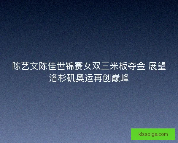 陈艺文陈佳世锦赛女双三米板夺金 展望洛杉矶奥运再创巅峰
